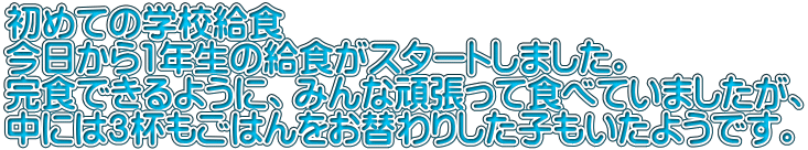 初めての学校給食 今日から1年生の給食がスタートしました。 完食できるように、みんな頑張って食べていましたが、 中には３杯もごはんをお替わりした子もいたようです。 