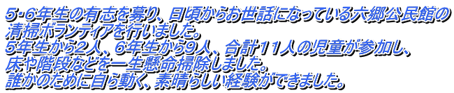 ５・６年生の有志を募り、日頃からお世話になっている六郷公民館の 清掃ボランティアを行いました。 ５年生から２人、６年生から９人、合計１１人の児童が参加し、 床や階段などを一生懸命掃除しました。 誰かのために自ら動く、素晴らしい経験ができました。