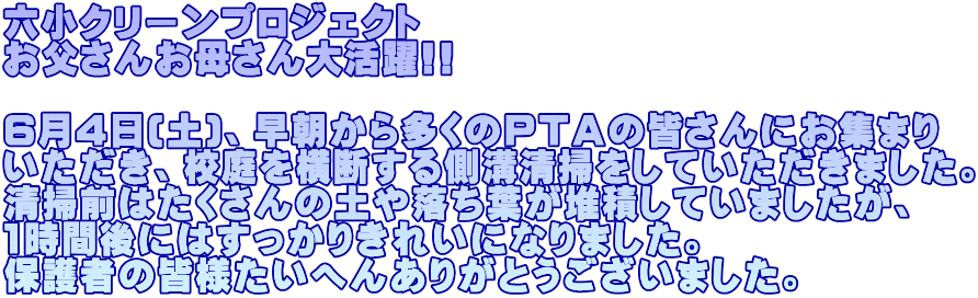 六小クリーンプロジェクト お父さんお母さん大活躍!!  6月4日(土)、早朝から多くのＰＴＡの皆さんにお集まり いただき、校庭を横断する側溝清掃をしていただきました。 清掃前はたくさんの土や落ち葉が堆積していましたが、 1時間後にはすっかりきれいになりました。 保護者の皆様たいへんありがとうございました。