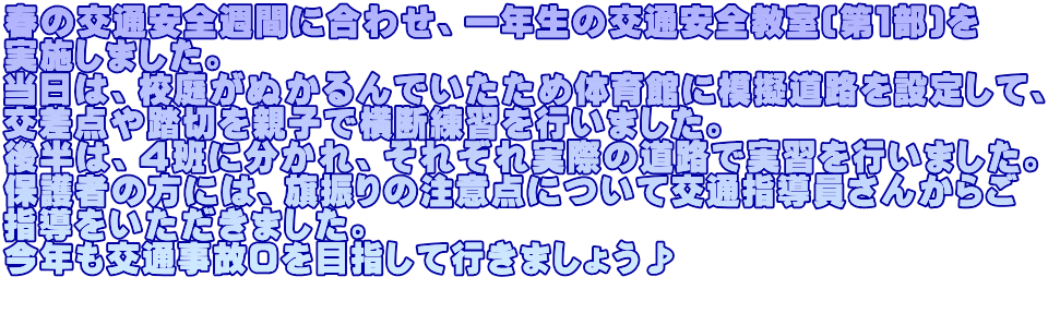 春の交通安全週間に合わせ、一年生の交通安全教室(第１部)を 実施しました。 当日は、校庭がぬかるんでいたため体育館に模擬道路を設定して、 交差点や踏切を親子で横断練習を行いました。 後半は、４班に分かれ、それぞれ実際の道路で実習を行いました。 保護者の方には、旗振りの注意点について交通指導員さんからご 指導をいただきました。 今年も交通事故０を目指して行きましょう♪ 