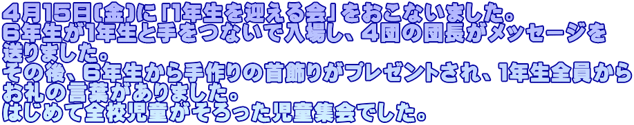 ４月１５日(金)に「１年生を迎える会」をおこないました。 ６年生が１年生と手をつないで入場し、４団の団長がメッセージを 送りました。 その後、６年生から手作りの首飾りがプレゼントされ、１年生全員から お礼の言葉がありました。 はじめて全校児童がそろった児童集会でした。