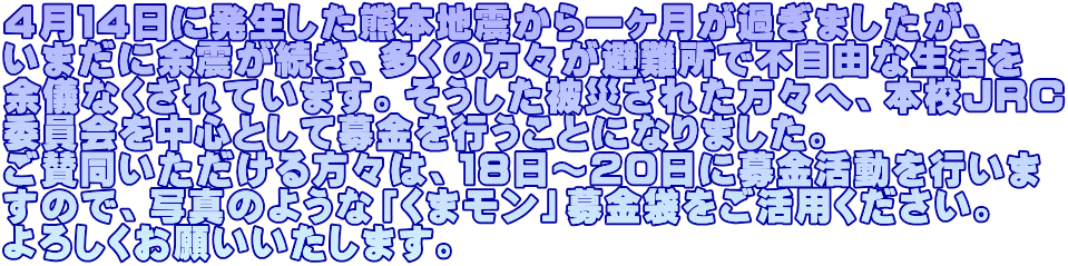 ４月１４日に発生した熊本地震から一ヶ月が過ぎましたが、 いまだに余震が続き、多くの方々が避難所で不自由な生活を 余儀なくされています。そうした被災された方々へ、本校ＪＲＣ 委員会を中心として募金を行うことになりました。 ご賛同いただける方々は、１８日～２０日に募金活動を行いま すので、写真のような「くまモン」募金袋をご活用ください。 よろしくお願いいたします。