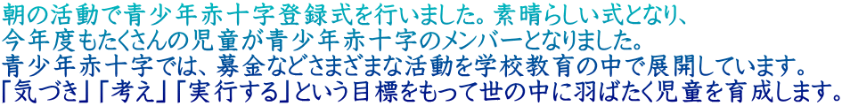 朝の活動で青少年赤十字登録式を行いました。素晴らしい式となり、 今年度もたくさんの児童が青少年赤十字のメンバーとなりました。 青少年赤十字では、募金などさまざまな活動を学校教育の中で展開しています。 「気づき」「考え」「実行する」という目標をもって世の中に羽ばたく児童を育成します。