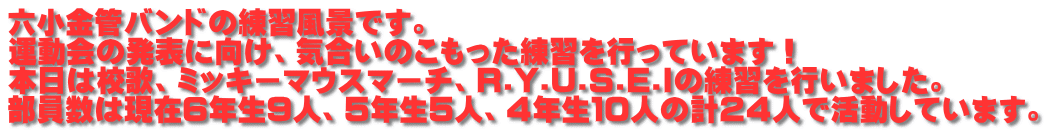 六小金管バンドの練習風景です。 運動会の発表に向け、気合いのこもった練習を行っています！ 本日は校歌、ミッキーマウスマーチ、R.Y.U.S.E.Iの練習を行いました。 部員数は現在６年生９人、５年生５人、４年生１０人の計２４人で活動しています。