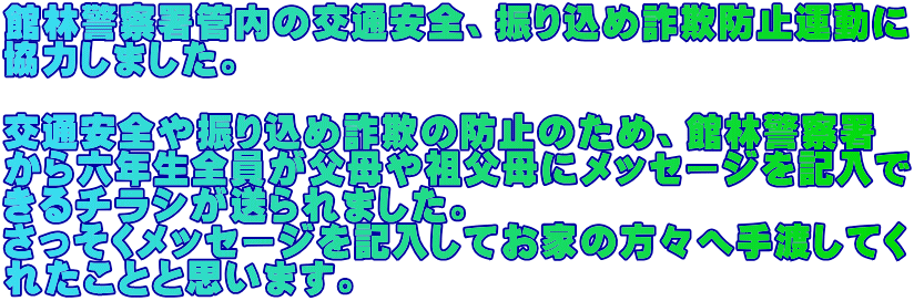 館林警察署管内の交通安全、振り込め詐欺防止運動に 協力しました。  交通安全や振り込め詐欺の防止のため、館林警察署 から六年生全員が父母や祖父母にメッセージを記入で きるチラシが送られました。 さっそくメッセージを記入してお家の方々へ手渡してく れたことと思います。