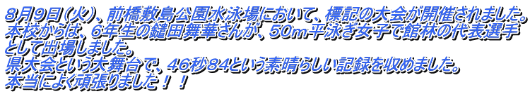 ８月９日（火）、前橋敷島公園水泳場において、標記の大会が開催されました。 本校からは、６年生の鑓田舞華さんが、５０ｍ平泳ぎ女子で館林の代表選手 として出場しました。 県大会という大舞台で、４６秒８４という素晴らしい記録を収めました。 本当によく頑張りました！！