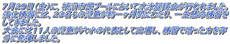 ７月２９日（金）に、城沼市民プールにおいて水泳記録会が行われました。 強化練習には、２３名もの児童が約一ヶ月間にわたり、一生懸命練習を してきました。 大会には１１人の児童が六小の代表として出場し、練習で培った力を存 分に発揮しました。